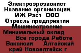 Электроэрозионист › Название организации ­ ИЖ-Рэст, ООО › Отрасль предприятия ­ Машиностроение › Минимальный оклад ­ 25 000 - Все города Работа » Вакансии   . Алтайский край,Новоалтайск г.